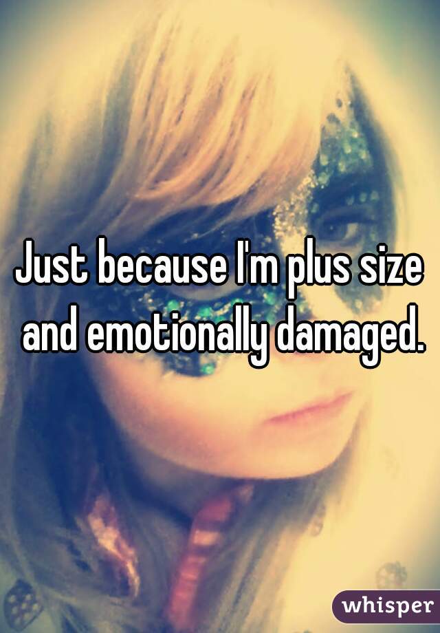 Just because I'm plus size and emotionally damaged.