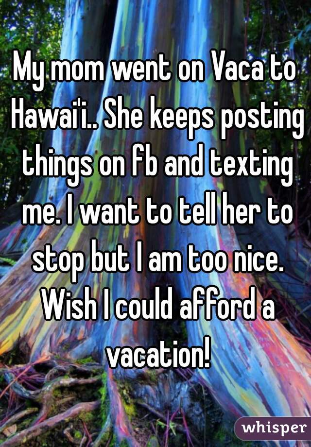 My mom went on Vaca to Hawai'i.. She keeps posting things on fb and texting me. I want to tell her to stop but I am too nice. Wish I could afford a vacation!