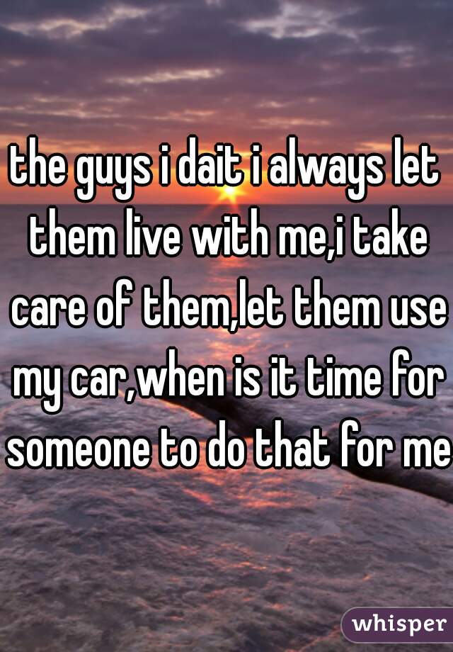 the guys i dait i always let them live with me,i take care of them,let them use my car,when is it time for someone to do that for me?