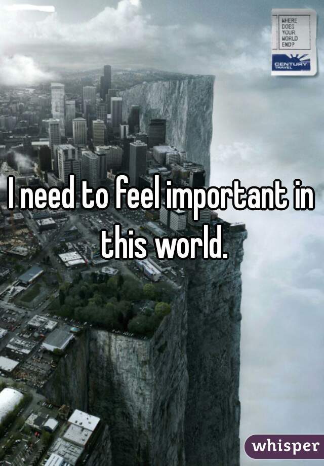 I need to feel important in this world.