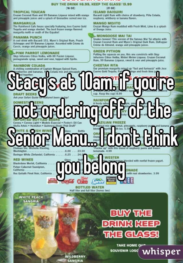 Stacy's at 10am. if you're not ordering off of the Senior Menu... I don't think you belong 