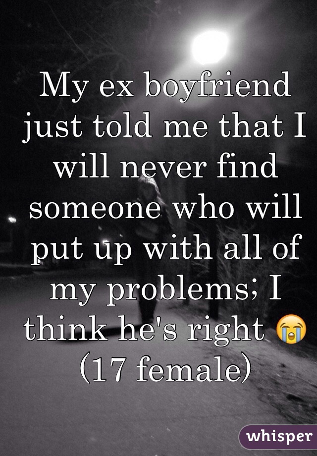 My ex boyfriend just told me that I will never find someone who will put up with all of my problems; I think he's right 😭 
(17 female)