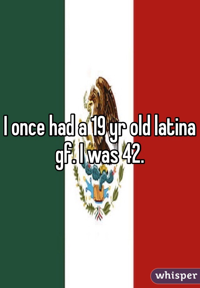 I once had a 19 yr old latina gf. I was 42. 