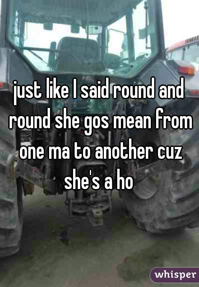 just like I said round and round she gos mean from one ma to another cuz she's a ho 