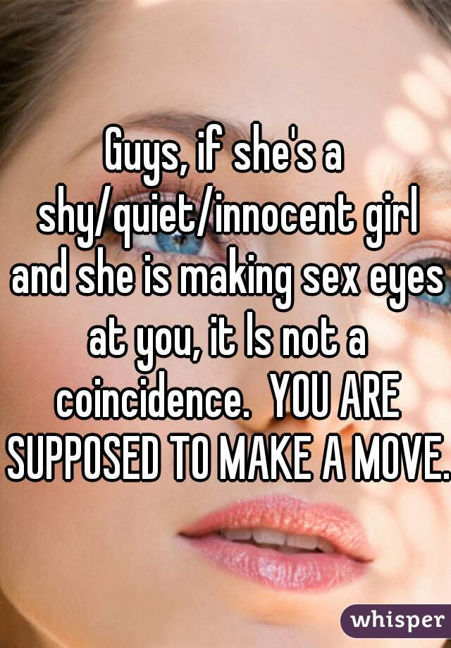 Guys, if she's a shy/quiet/innocent girl and she is making sex eyes at you, it Is not a coincidence.  YOU ARE SUPPOSED TO MAKE A MOVE. 