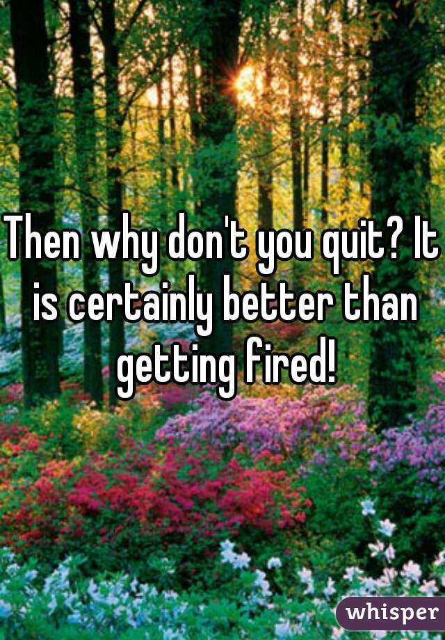 Then why don't you quit? It is certainly better than getting fired!