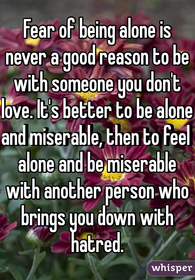 Fear of being alone is never a good reason to be with someone you don't love. It's better to be alone and miserable, then to feel alone and be miserable with another person who brings you down with hatred. 