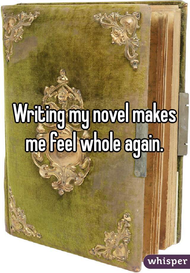 Writing my novel makes me feel whole again. 