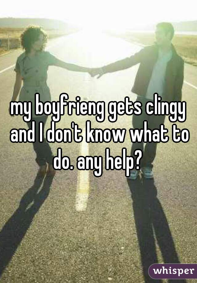my boyfrieng gets clingy and I don't know what to do. any help? 