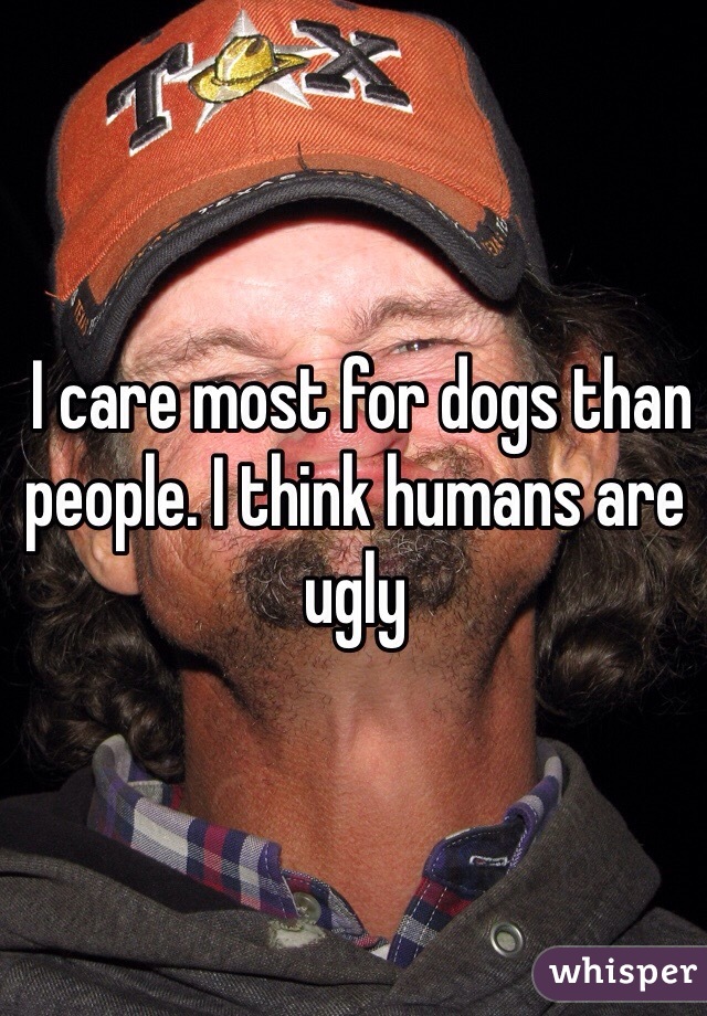  I care most for dogs than people. I think humans are ugly