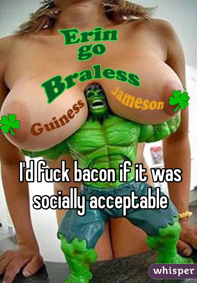 I'd fuck bacon if it was socially acceptable 