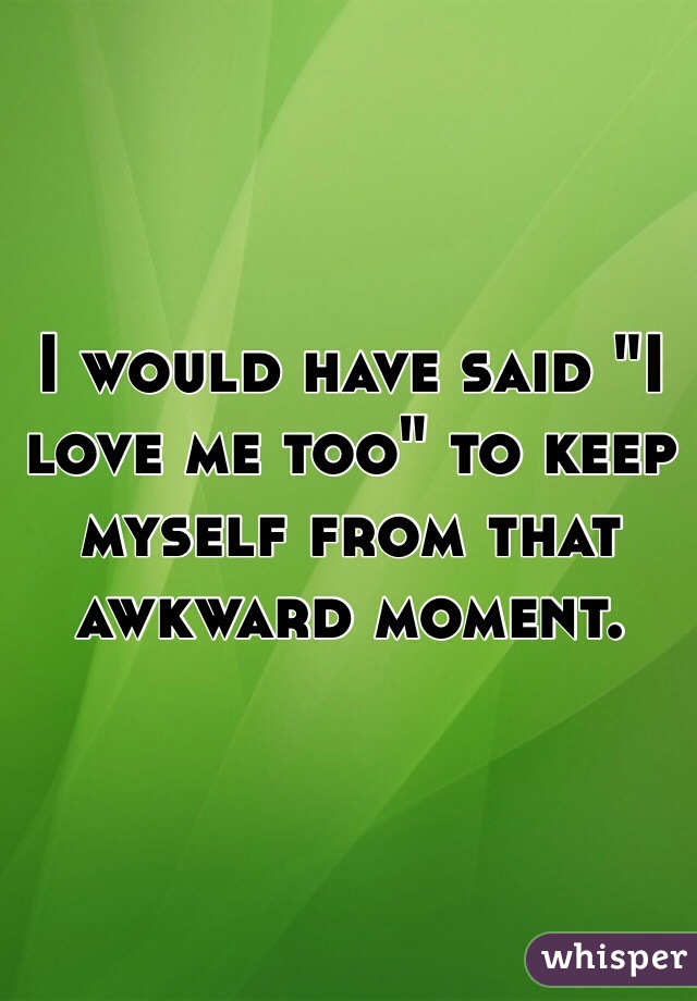 I would have said "I love me too" to keep myself from that awkward moment. 