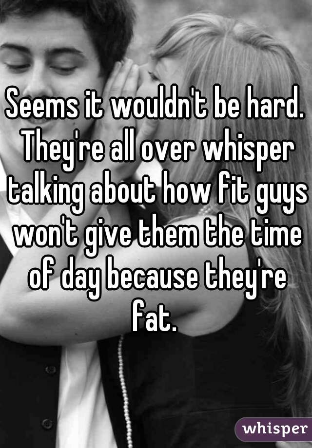 Seems it wouldn't be hard. They're all over whisper talking about how fit guys won't give them the time of day because they're fat. 