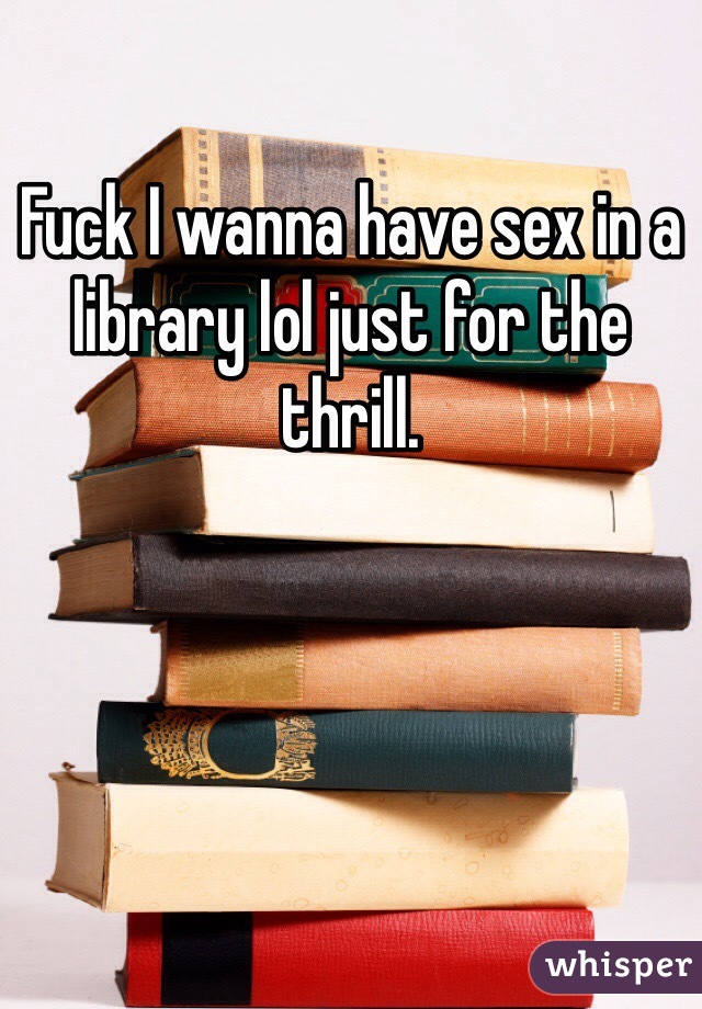 Fuck I wanna have sex in a library lol just for the thrill.  