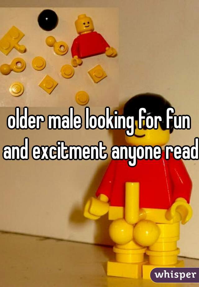 older male looking for fun and excitment anyone ready