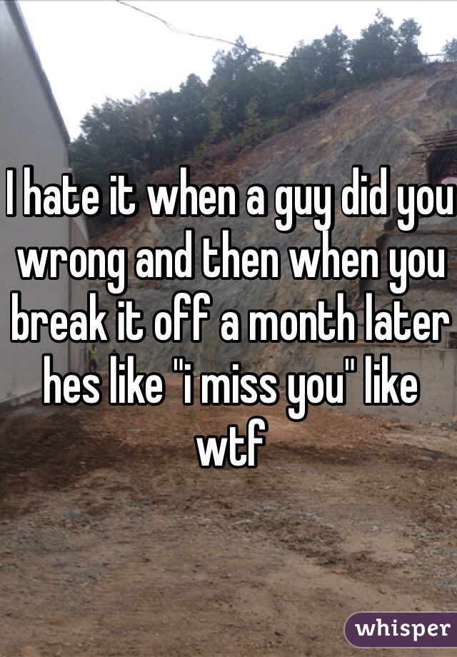 I hate it when a guy did you wrong and then when you break it off a month later hes like "i miss you" like wtf