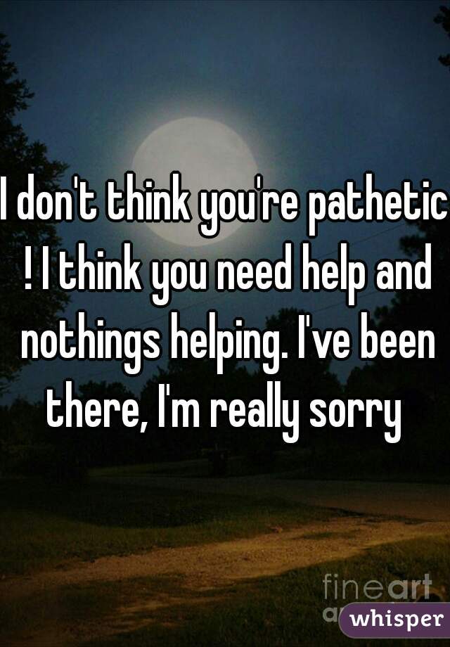 I don't think you're pathetic ! I think you need help and nothings helping. I've been there, I'm really sorry 