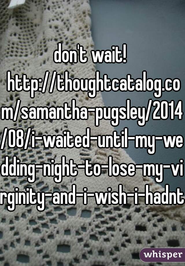 don't wait!  http://thoughtcatalog.com/samantha-pugsley/2014/08/i-waited-until-my-wedding-night-to-lose-my-virginity-and-i-wish-i-hadnt/