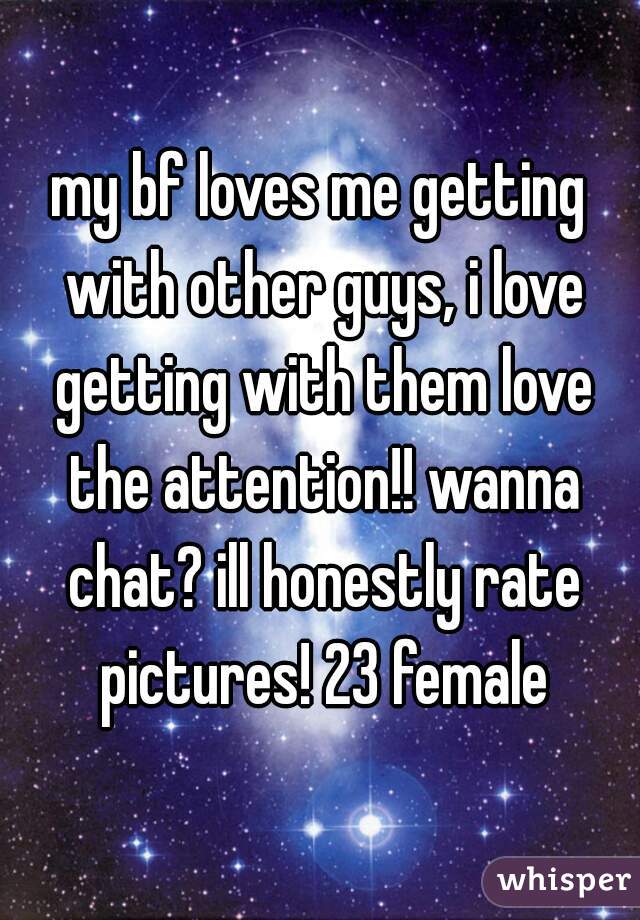 my bf loves me getting with other guys, i love getting with them love the attention!! wanna chat? ill honestly rate pictures! 23 female