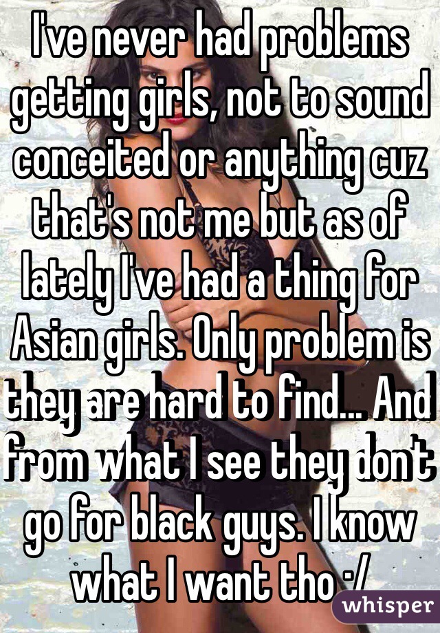 I've never had problems getting girls, not to sound conceited or anything cuz that's not me but as of lately I've had a thing for Asian girls. Only problem is they are hard to find... And from what I see they don't go for black guys. I know what I want tho :/ 