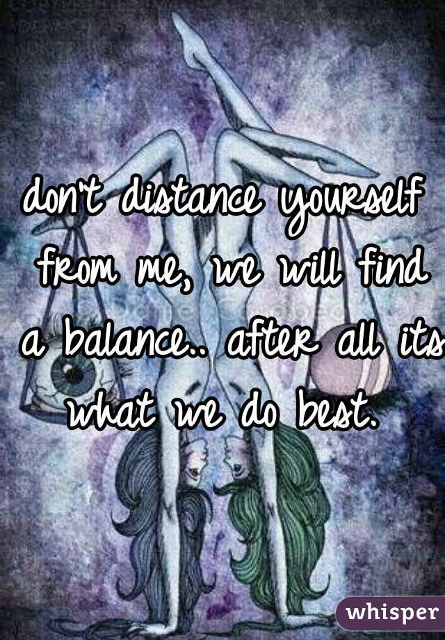 don't distance yourself from me, we will find a balance.. after all its what we do best. 