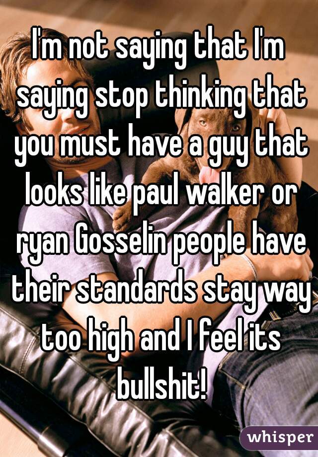 I'm not saying that I'm saying stop thinking that you must have a guy that looks like paul walker or ryan Gosselin people have their standards stay way too high and I feel its bullshit!