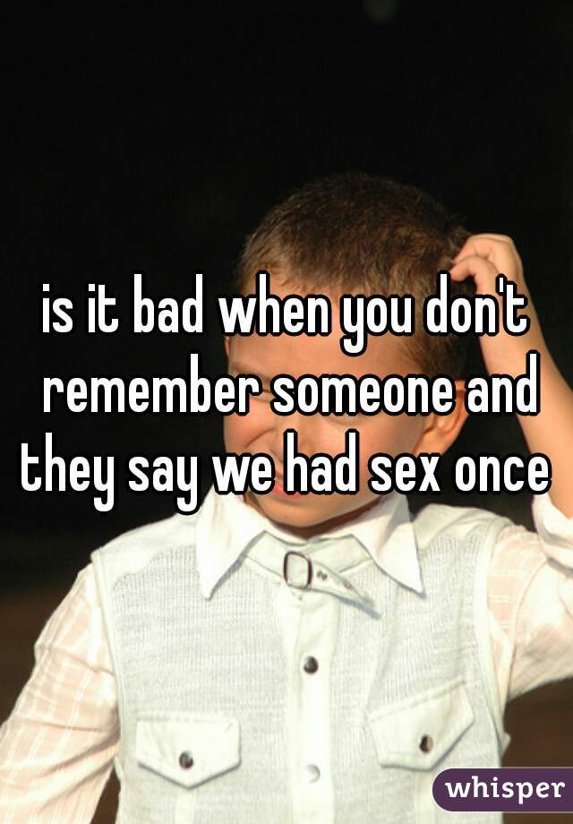 is it bad when you don't remember someone and they say we had sex once 
