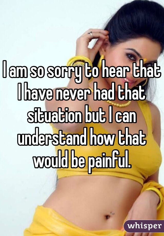 I am so sorry to hear that I have never had that situation but I can understand how that would be painful. 