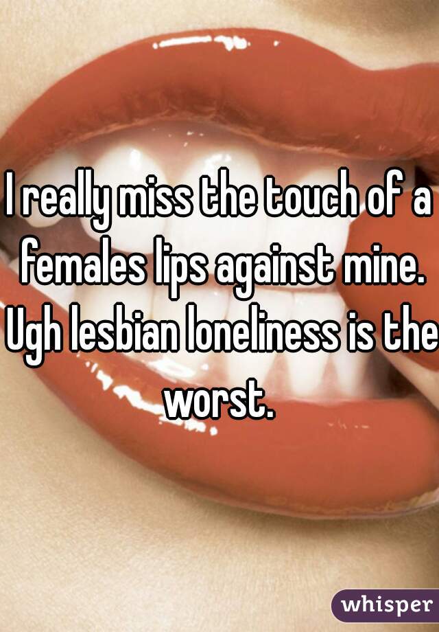I really miss the touch of a females lips against mine. Ugh lesbian loneliness is the worst. 