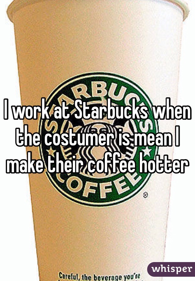 I work at Starbucks when the costumer is mean I make their coffee hotter 