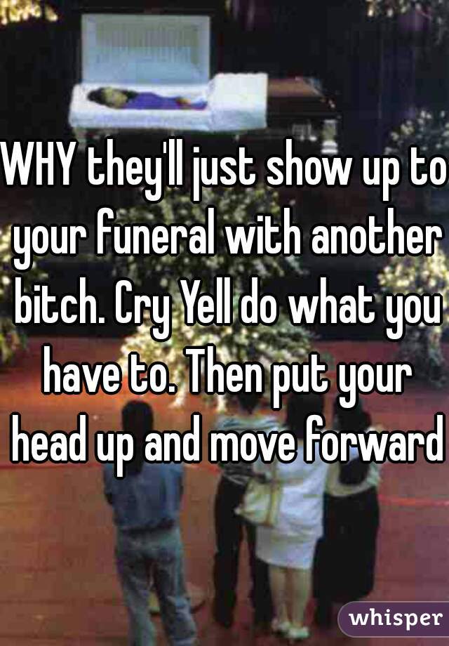 WHY they'll just show up to your funeral with another bitch. Cry Yell do what you have to. Then put your head up and move forward!