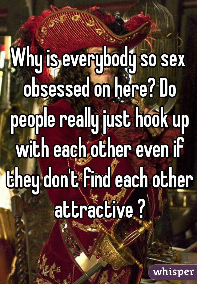 Why is everybody so sex obsessed on here? Do people really just hook up with each other even if they don't find each other attractive ?
