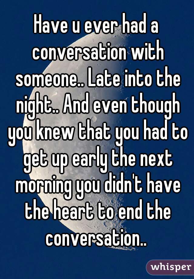 Have u ever had a conversation with someone.. Late into the night.. And even though you knew that you had to get up early the next morning you didn't have the heart to end the conversation.. 