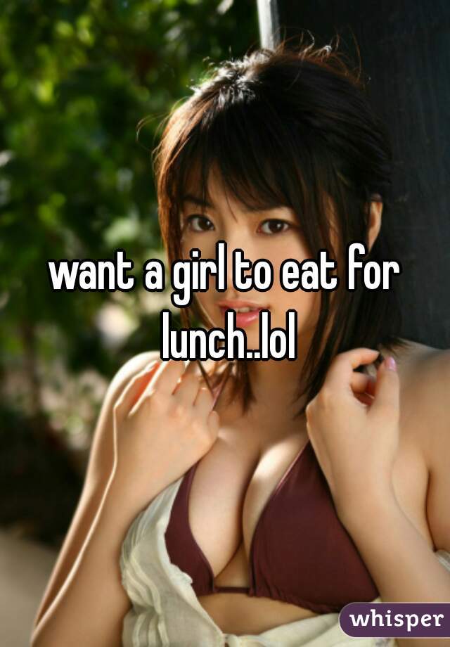 want a girl to eat for lunch..lol