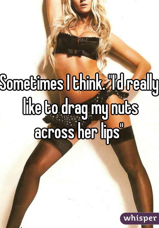 Sometimes I think. "I'd really like to drag my nuts across her lips" 