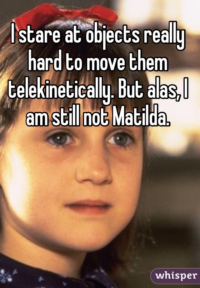I stare at objects really hard to move them telekinetically. But alas, I am still not Matilda.