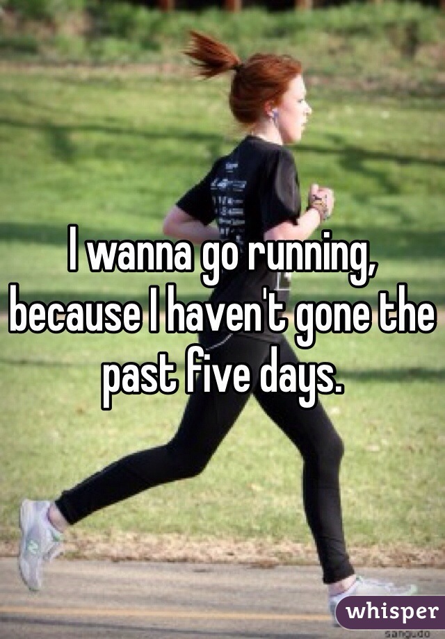 I wanna go running, because I haven't gone the past five days.