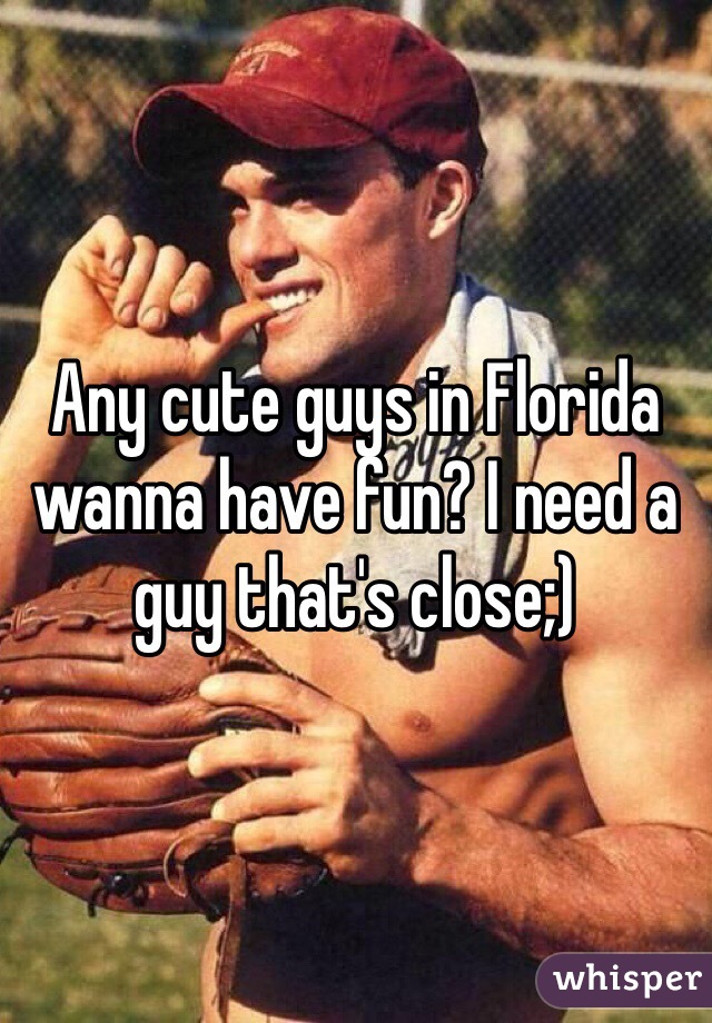 Any cute guys in Florida wanna have fun? I need a guy that's close;) 