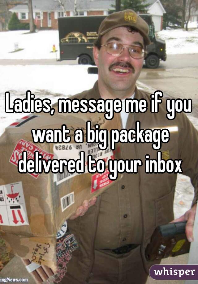 Ladies, message me if you want a big package delivered to your inbox