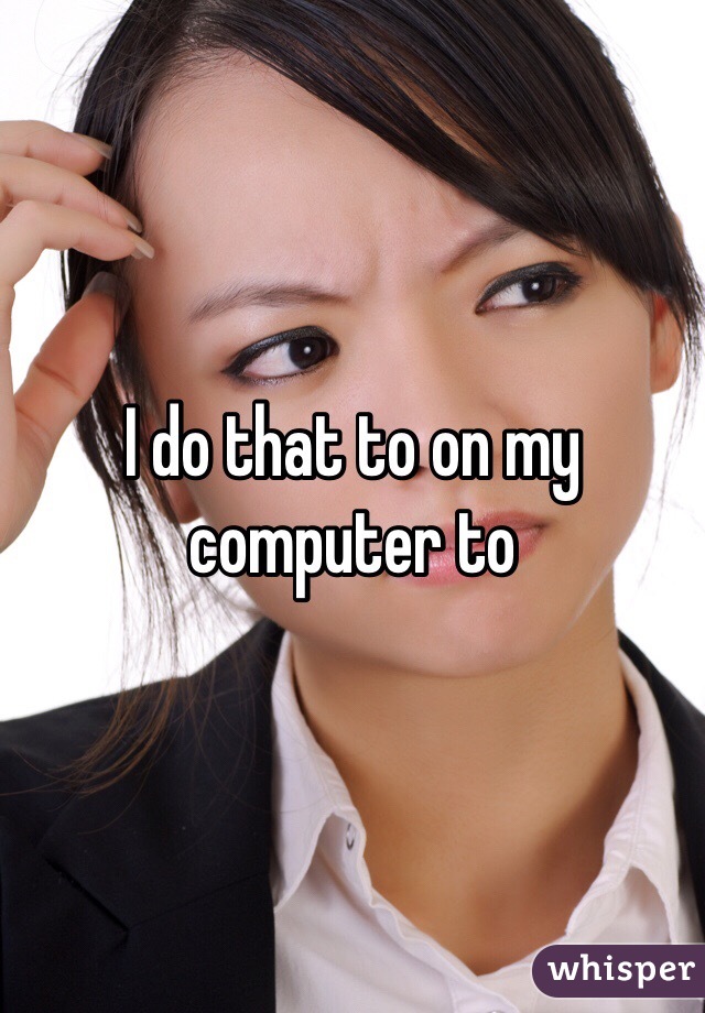 I do that to on my computer to 