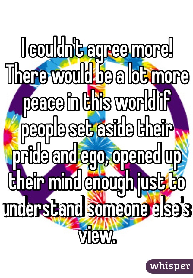 I couldn't agree more! There would be a lot more peace in this world if people set aside their pride and ego, opened up their mind enough just to understand someone else's view. 