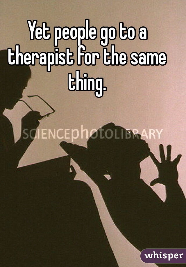 Yet people go to a therapist for the same thing.