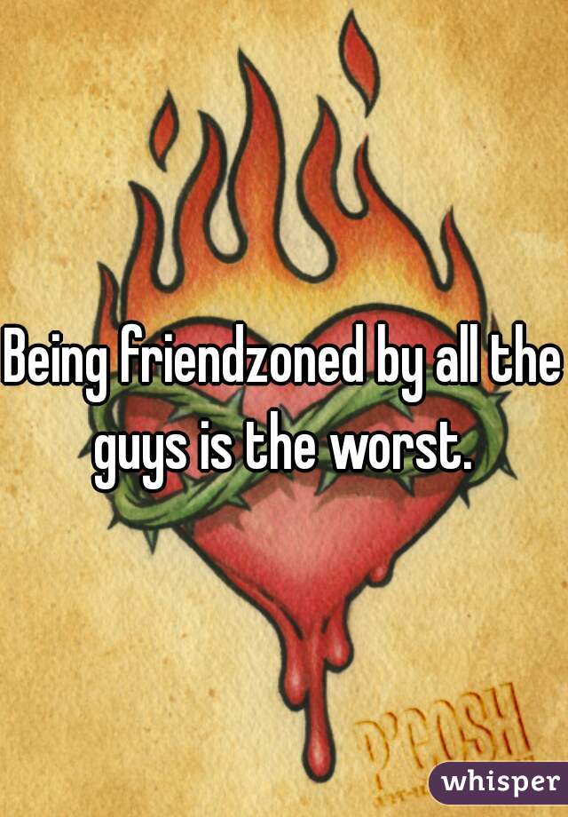 Being friendzoned by all the guys is the worst. 