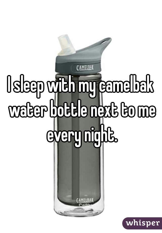 I sleep with my camelbak water bottle next to me every night.