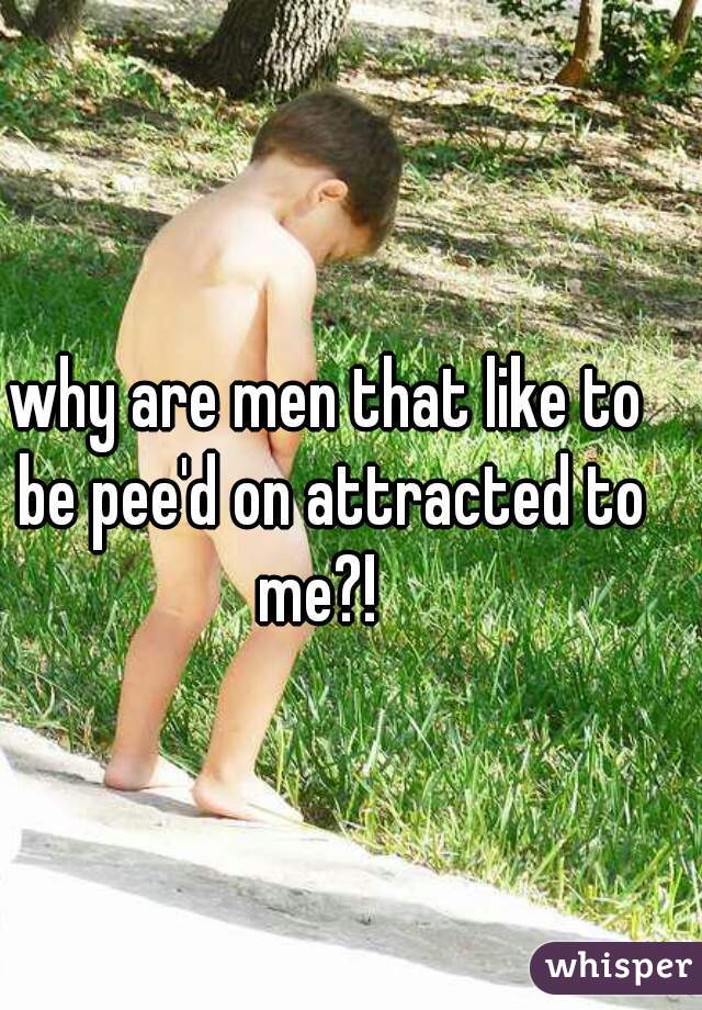 why are men that like to be pee'd on attracted to me?!  