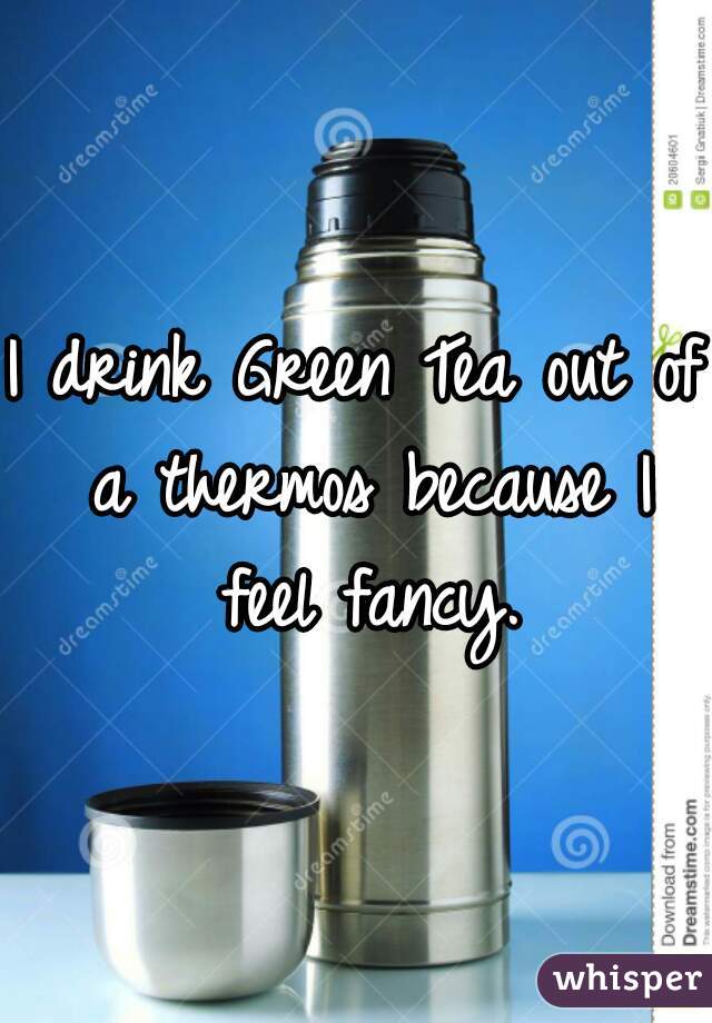 I drink Green Tea out of a thermos because I feel fancy.