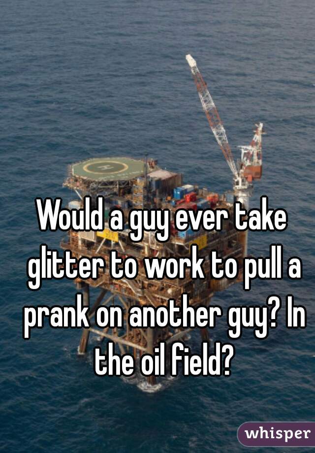Would a guy ever take glitter to work to pull a prank on another guy? In the oil field?