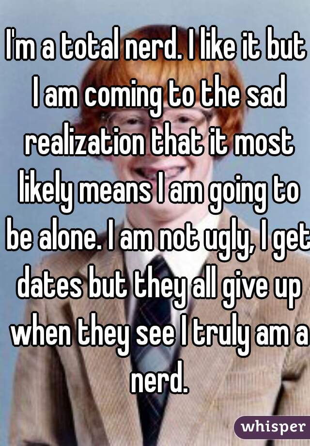 I'm a total nerd. I like it but I am coming to the sad realization that it most likely means I am going to be alone. I am not ugly, I get dates but they all give up when they see I truly am a nerd.

