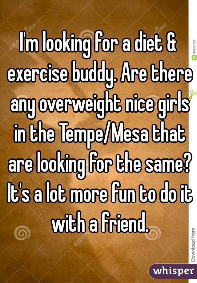 I'm looking for a diet & exercise buddy. Are there any overweight nice girls in the Tempe/Mesa that are looking for the same? It's a lot more fun to do it with a friend.