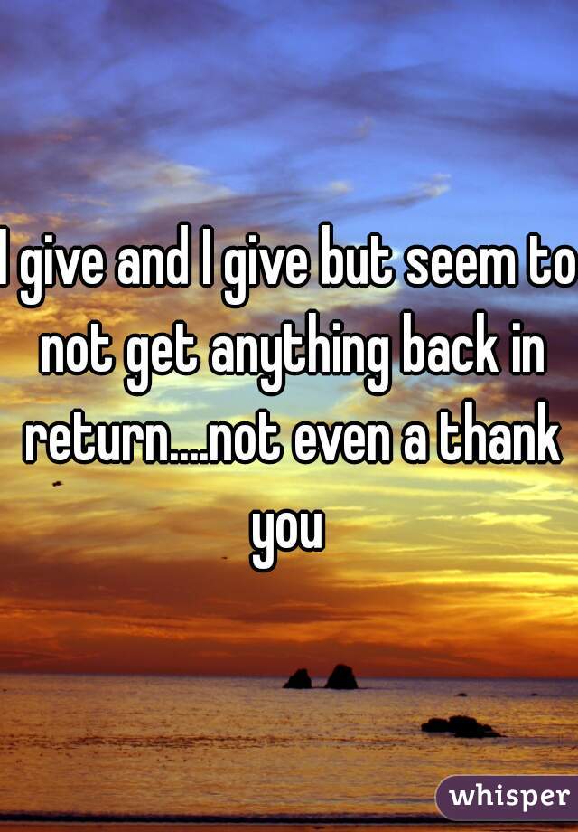 I give and I give but seem to not get anything back in return....not even a thank you 
